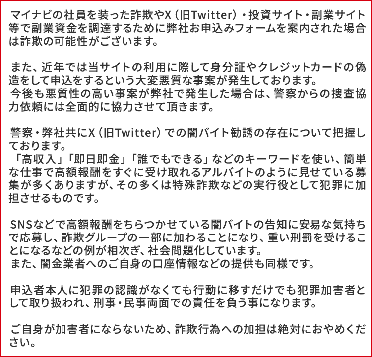 マイナビの社員を装った詐欺やX（旧Twitter）・投資サイト・副業サイト等で副業資金を調達するために弊社お申込みフォームを案内された場合は詐欺の可能性がございます。
        
            　また、近年では当サイトの利用に際して身分証やクレジットカードの偽造をして申込をするという大変悪質な事案が発生しております。
            　今後も悪質性の高い事案が弊社で発生した場合は、警察からの捜査協力依頼には全面的に協力させて頂きます。
        
            　警察・弊社共にX（旧Twitter）での闇バイト勧誘の存在について把握しております。
            　「高収入」「即日即金」「誰でもできる」などのキーワードを使い、簡単な仕事で高額報酬をすぐに受け取れるアルバイトのように見せている募集が多くありますが、その多くは特殊詐欺などの実行役として犯罪に加担させるものです。
        
            　SNSなどで高額報酬をちらつかせている闇バイトの告知に安易な気持ちで応募し、詐欺グループの一部に加わることになり、重い刑罰を受けることになるなどの例が相次ぎ、社会問題化しています。
            　また、闇金業者へのご自身の口座情報などの提供も同様です。
        
            　申込者本人に犯罪の認識がなくても行動に移すだけでも犯罪加害者として取り扱われ、刑事・民事両面での責任を負う事になります。
        
            　ご自身が加害者にならないため、詐欺行為への加担は絶対におやめください。 